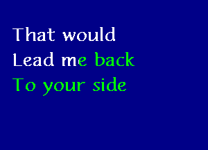 That would
Lead me back

To your side