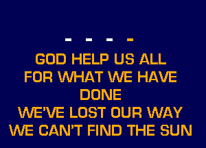 GOD HELP US ALL
FOR WHAT WE HAVE
DONE
WE'VE LOST OUR WAY
WE CAN'T FIND THE SUN