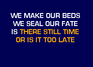 WE MAKE OUR BEDS

WE SEAL OUR FATE

IS THERE STILL TIME
OR IS IT TOO LATE