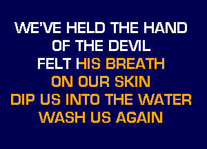 WE'VE HELD THE HAND
OF THE DEVIL
FELT HIS BREATH
ON OUR SKIN
DIP US INTO THE WATER
WASH US AGAIN