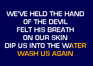 WE'VE HELD THE HAND
OF THE DEVIL
FELT HIS BREATH
ON OUR SKIN
DIP US INTO THE WATER
WASH US AGAIN