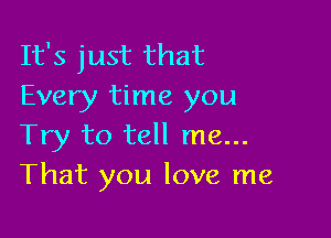 It's just that
Every time you

Try to tell me...
That you love me