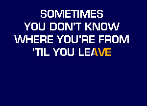SOMETIMES
YOU DON'T KNOW
WHERE YOU'RE FROM
'TIL YOU LEAVE