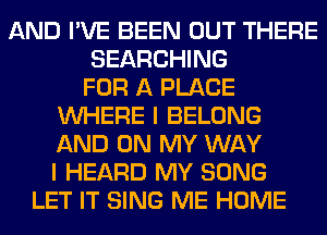 AND I'VE BEEN OUT THERE
SEARCHING
FOR A PLACE
WHERE I BELONG
AND ON MY WAY
I HEARD MY SONG
LET IT SING ME HOME