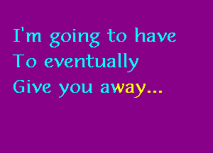 I'm going to have
To eventually

Give you away...