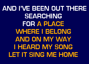 AND I'VE BEEN OUT THERE
SEARCHING
FOR A PLACE
WHERE I BELONG
AND ON MY WAY
I HEARD MY SONG
LET IT SING ME HOME