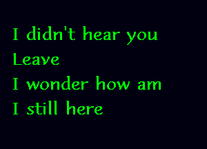 I didn't hear you

Leave

I wonder how am
I still here