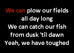 We can plow our fields
all day long
We can catch our fish
from dusk 'til dawn
Yeah, we have toughed