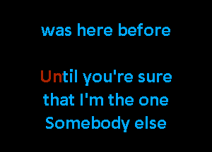 was here before

Until you're sure
that I'm the one
Somebody else