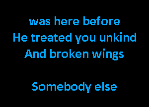 was here before
He treated you unkind

And broken wings

Somebody else