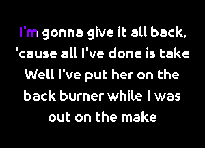 I'm gonna give it all back,
'cause all I've done is take
Well I've put her on the
back burner while I was
out on the make