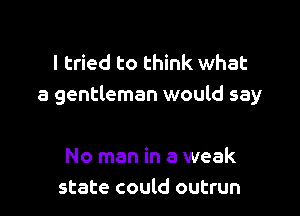 I tried to think what
a gentleman would say

No man in a weak
state could outrun