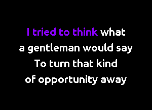 I tried to think what
a gentleman would say

To turn that kind
of opportunity away