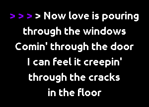 h e- fa e Now love is pouring
through the windows
Comin' through the door
I can feel it creepin'
through the cracks

in the Floor l