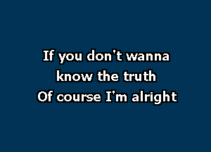 If you don't wanna

know the truth
Of course I'm alright