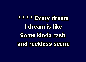 1k i' it Every dream
I dream is like

Some kinda rash
and reckless scene