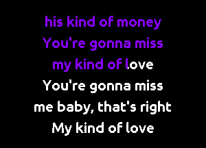 his kind of money

You're gonna miss
my kind of- love
You're gonna miss
me baby, that's right
My kind oF love