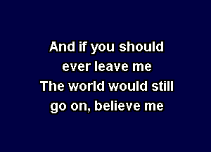 And if you should
ever leave me

The world would still
go on, believe me
