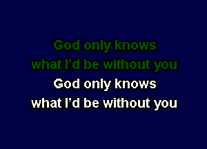 God only knows
what I'd be without you