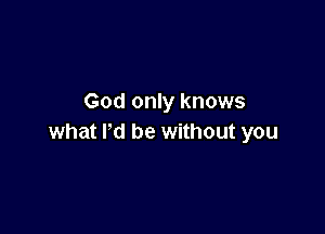 God only knows

what Pd be without you