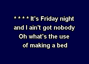 ' 1k i' It's Friday night
and I ain't got nobody

Oh what's the use
of making a bed