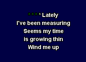 ' Lately
I've been measuring

Seems my time
is growing thin
Wind me up