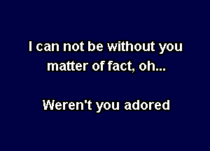 I can not be without you
matter of fact, oh...

Weren't you adored