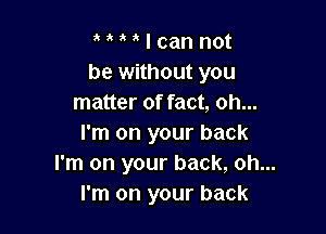 o t r r I can not
be without you
matter of fact, oh...

I'm on your back
I'm on your back, oh...
I'm on your back