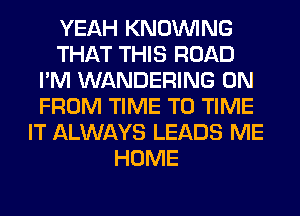 YEAH KNOUVING
THAT THIS ROAD
I'M WANDERING 0N
FROM TIME TO TIME
IT ALWAYS LEADS ME
HOME