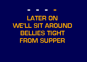 LATER 0N
WE'LL SIT AROUND

BELLIES TIGHT
FROM SUPPER