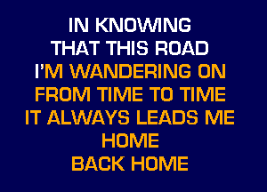 IN KNOUVING
THAT THIS ROAD
I'M WANDERING 0N
FROM TIME TO TIME
IT ALWAYS LEADS ME
HOME
BACK HOME