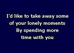 I'd like to take away some
of your lonely moments

By spending more
time with you