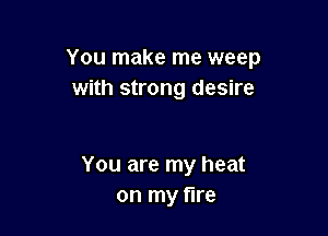 You make me weep
with strong desire

You are my heat
on my fire