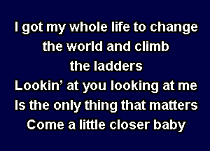 I got my whole life to change
the world and climb
the ladders
Lookint at you looking at me
Is the only thing that matters
Come a little closer baby