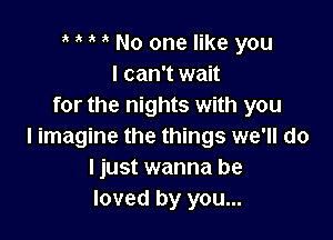 e e e e No one like you
I can't wait
for the nights with you

I imagine the things we'll do
I just wanna be
loved by you...