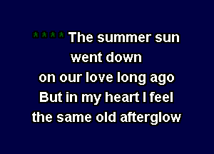 The summer sun
went down

on our love long ago
But in my heart I feel
the same old afterglow