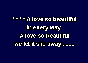 ' A love so beautiful
in every way

A love so beautiful
we let it slip away .........