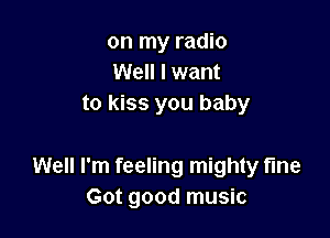 on my radio
Well I want
to kiss you baby

Well I'm feeling mighty fine
Got good music