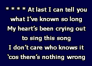 )k )k )k )k At last I can tell you
what I've known so long
My heart's been crying out
to sing this song
I don't care who knows it

'cos there's nothing wrong