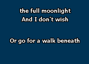 the full moonlight
And I don't wish

Or go for a walk beneath
