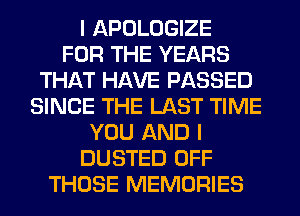 I APOLOGIZE
FOR THE YEARS
THAT HAVE PASSED
SINCE THE LAST TIME
YOU AND I
DUSTED OFF
THOSE MEMORIES
