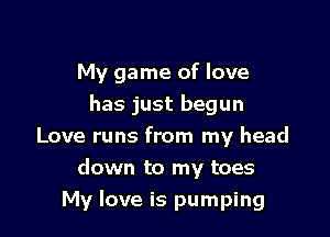My game of love
has just begun
Love runs from my head
down to my toes

My love is pumping