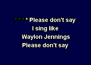 Please don't say
I sing like

Waylon Jennings
Please don't say