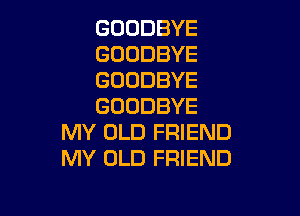 GOODBYE
GOODBYE
GOODBYE
GOODBYE

MY OLD FRIEND
MY OLD FRIEND