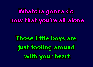Those little boys are
just fooling around
with your heart