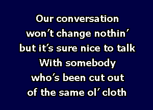 Our conversation
won't change nothin'
but it's sure nice to talk
With somebody
who's been cut out
of the same ol' cloth