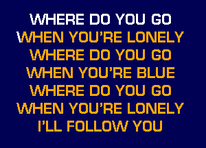 WHERE DO YOU GO
WHEN YOU'RE LONELY
WHERE DO YOU GO
WHEN YOU'RE BLUE
WHERE DO YOU GO
WHEN YOU'RE LONELY
I'LL FOLLOW YOU