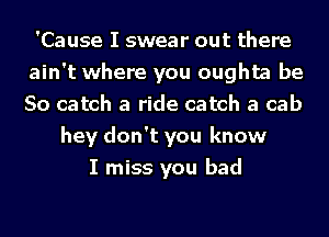 'Cause I swear out there
ain't where you oughta be
So catch a ride catch a cab

hey don't you know
I miss you bad