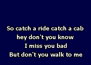 So catch a ride catch a cab

hey don't you know
I miss you bad
But don't you walk to me