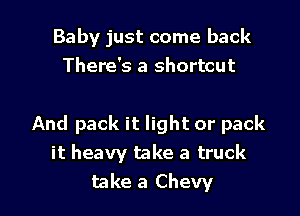 Baby just come back
There's a shortcut

And pack it light or pack
it heavy take a truck
take a Chevy